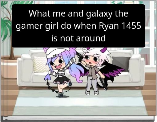 What me and galaxy the gamer girl do when Ryan 1455 is not around