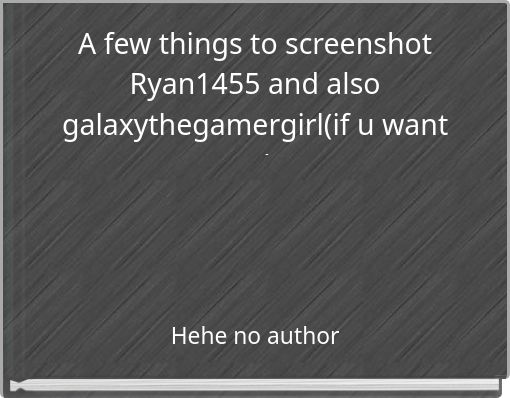 A few things to screenshot Ryan1455 and also galaxythegamergirl(if u want to)