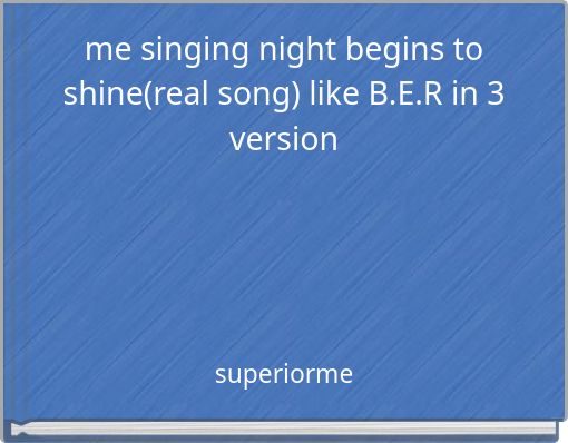 me singing night begins to shine(real song) like B.E.R in 3 version