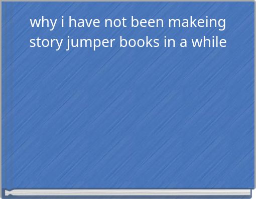 why i have not been makeing story jumper books in a while