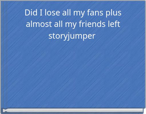 Did I lose all my fans plus almost all my friends left storyjumper