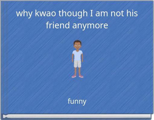why kwao though I am not his friend anymore